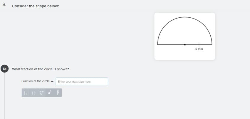 6.
Consider the shape below:
5 mm
ба
What fraction of the circle is shown?
Fraction of the circle = Enter your next step here
