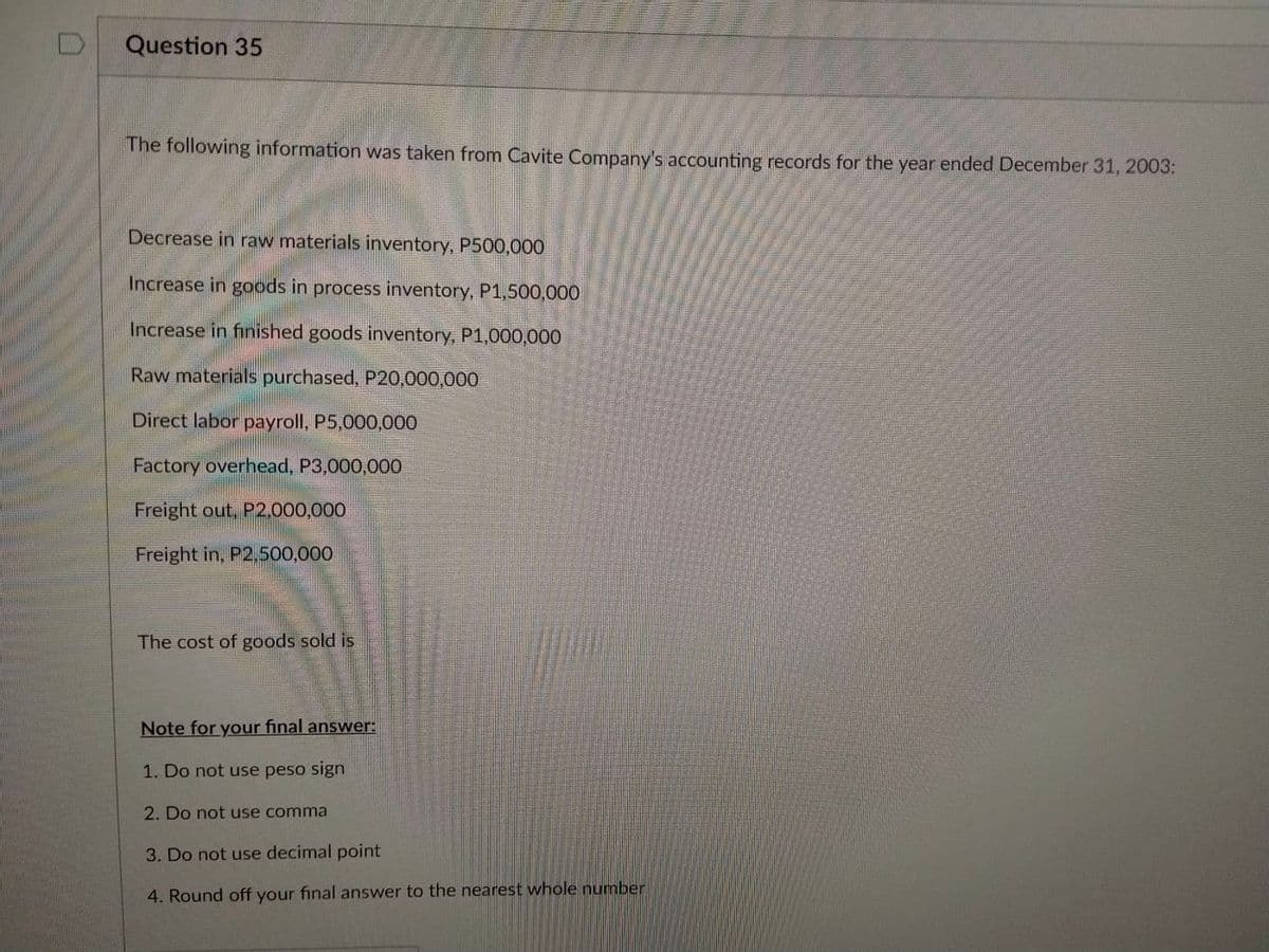 D
Question 35
The following information was taken from Cavite Company's accounting records for the year ended December 31, 2003:
Decrease in raw materials inventory, P500,000
Increase in goods in process inventory, P1,500,000
Increase in finished goods inventory, P1,000,000
Raw materials purchased, P20,000,000
Direct labor payroll, P5,000,000
Factory overhead, P3,000,000
Freight out, P2,000,000
Freight in, P2,500,000
The cost of goods sold is
Note for your final answer:
1. Do not use peso sign
2. Do not use comma
3. Do not use decimal point
4. Round off your final answer to the nearest whole number
