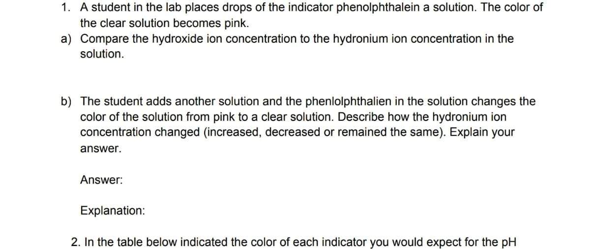 1. A student in the lab places drops of the indicator phenolphthalein a solution. The color of
the clear solution becomes pink.
a) Compare the hydroxide ion concentration to the hydronium ion concentration in the
solution.
b) The student adds another solution and the phenlolphthalien in the solution changes the
color of the solution from pink to a clear solution. Describe how the hydronium ion
concentration changed (increased, decreased or remained the same). Explain your
answer.
Answer:
Explanation:
2. In the table below indicated the color of each indicator you would expect for the pH
