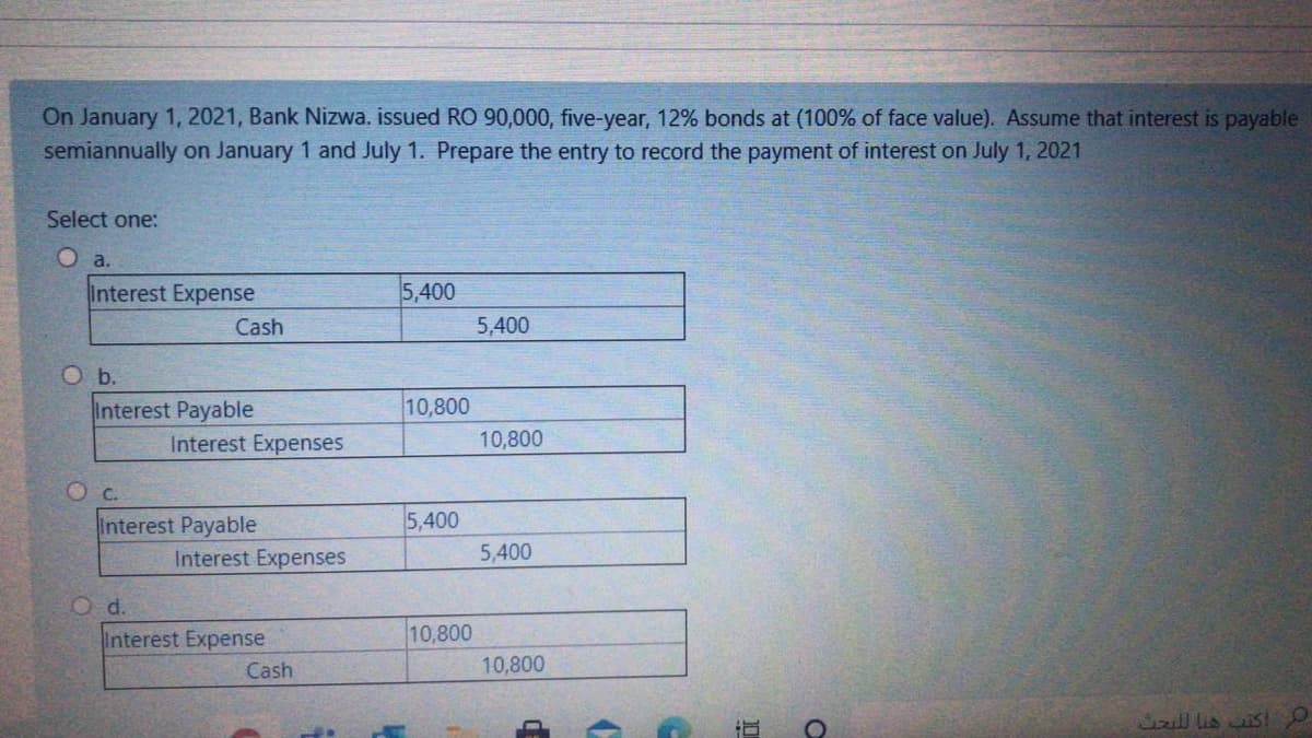 On January 1, 2021, Bank Nizwa. issued RO 90,000, five-year, 12% bonds at (100% of face value). Assume that interest is payable
semiannually on January 1 and July 1. Prepare the entry to record the payment of interest on July 1, 2021
Select one:
O a.
Interest Expense
5,400
Cash
5,400
O b.
Interest Payable
10,800
Interest Expenses
10,800
O c.
Interest Payable
5,400
Interest Expenses
5,400
O d.
Interest Expense
10,800
Cash
10,800
Cirill lis ais!
