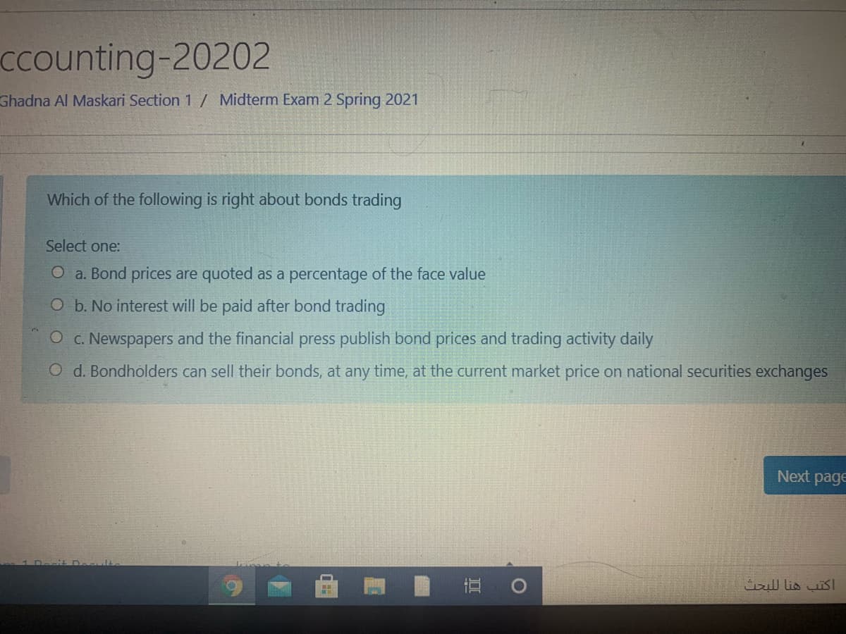 ccounting-20202
Ghadna Al Maskari Section 1 / Midterm Exam 2 Spring 2021
Which of the following is right about bonds trading
Select one:
O a. Bond prices are quoted as a percentage of the face value
O b. No interest will be paid after bond trading
O c. Newspapers and the financial press publish bond prices and trading activity daily
O d. Bondholders can sell their bonds, at any time, at the current market price on national securities exchanges
Next page
直。
اكتب هنا ل لبحث
