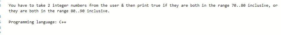 You have to take 2 integer numbers from the user & then print true if they are both in the range 70..80 inclusive, or
they are both in the range 80..90 inclusive.
Programming language: C++
