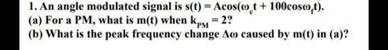 1. An angle modulated signal is s(t) = Acos(o t+ 100coso,t).
(a) For a PM, what is m(t) when kpy = 2?
(b) What is the peak frequency change Ao caused by m(t) in (a)?
