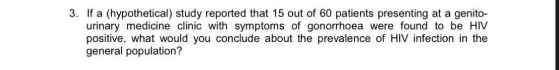 3. If a (hypothetical) study reported that 15 out of 60 patients presenting at a genito-
urinary medicine clinic with symptoms of gonorrhoea were found to be HIV
positive, what would you conclude about the prevalence of HIV infection in the
general population?