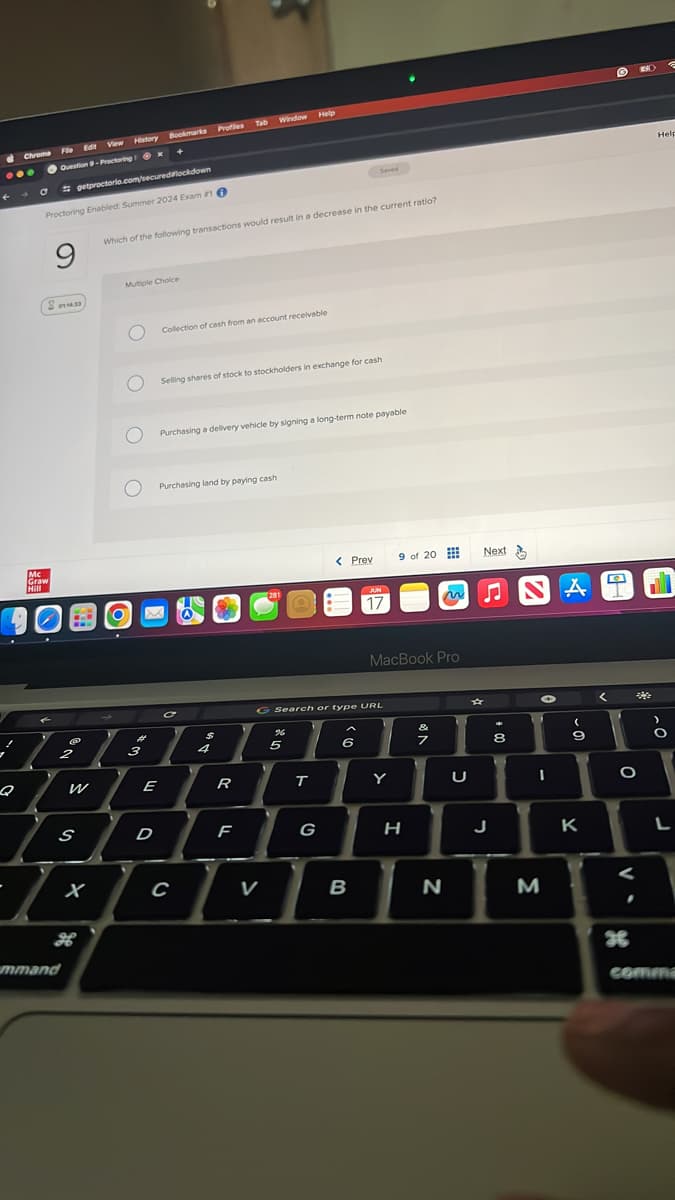 Chrome
View History
Fle Edit
Window
Tab
Profiles
Bookmarks
Help
Question 9-Proctoring x +
getproctorio.com/secured lockdown
Proctoring Enabled: Summer 2024 Exam 10
Saved
Which of the following transactions would result in a decrease in the current ratio?
Sตนย
Mc
Graw
Hill
Multiple Choice
О
Collection of cash from an account receivable
Selling shares of stock to stockholders in exchange for cash
Purchasing a delivery vehicle by signing a long-term note payable
Purchasing land by paying cash
@
$
2
3
4
201
< Prev
9 of 20
Next
JUN
17
MacBook Pro
Search or type URL
96
5
5
Q
W
E
R
T
&
6
7
8
* m
Y
U
I
A
~9
Help
He
0
S
D
F
G
H
J
K
L
X
C
V
B
N
M
H
mmand
V.
36
comm