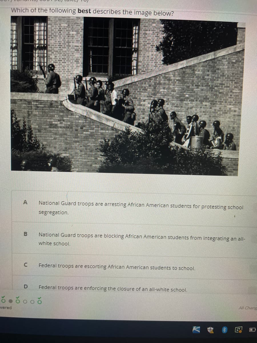 Which of the tollowing best describes the image below?
National Guard troops are arresting African American students for protesting school
segregation.
B
National Guard troops are blocking African American students from integrating an all-
white school.
Federal troops are escorting African American students to school.
Federal troops are enforcing the closure of an all-white school.
AI Chang
wered
能
