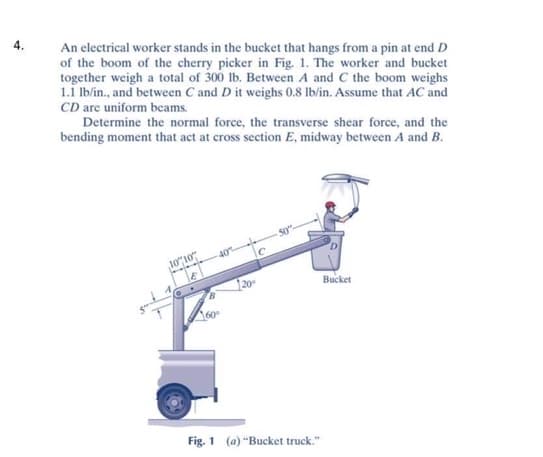 4.
An electrical worker stands in the bucket that hangs from a pin at end D
of the boom of the cherry picker in Fig. 1. The worker and bucket
together weigh a total of 300 lb. Between A and C the boom weighs
1.1 lb/in., and between C and D it weighs 0.8 lb/in. Assume that AC and
CD are uniform beams.
Determine the normal force, the transverse shear force, and the
bending moment that act at cross section E, midway between A and B.
Bucket
20
Fig. 1 (a) "Bucket truck."
