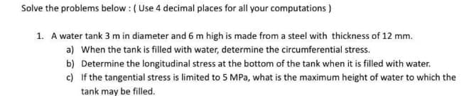 Solve the problems below : (Use 4 decimal places for all your computations )
1. A water tank 3 m in diameter and 6 m high is made from a steel with thickness of 12 mm.
a) When the tank is filled with water, determine the circumferential stress.
b) Determine the longitudinal stress at the bottom of the tank when it is filled with water.
c) If the tangential stress is limited to 5 MPa, what is the maximum height of water to which the
tank may be filled.
