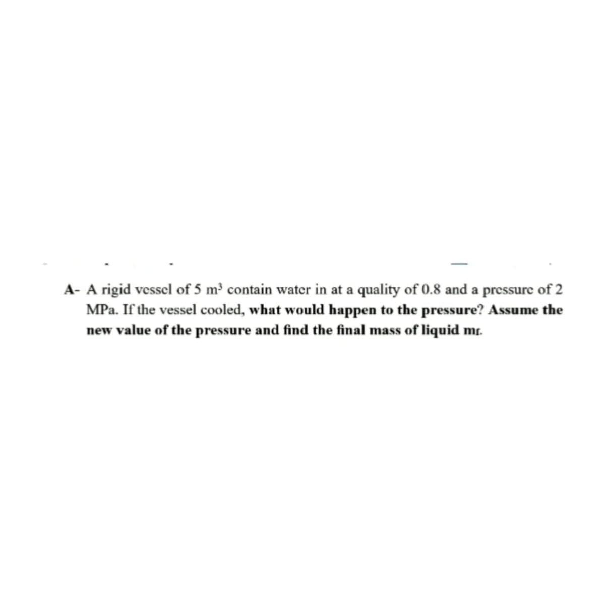 A- A rigid vessel of 5 m³ contain water in at a quality of 0.8 and a pressure of 2
MPa. If the vessel cooled, what would happen to the pressure? Assume the
new value of the pressure and find the final mass of liquid mr.