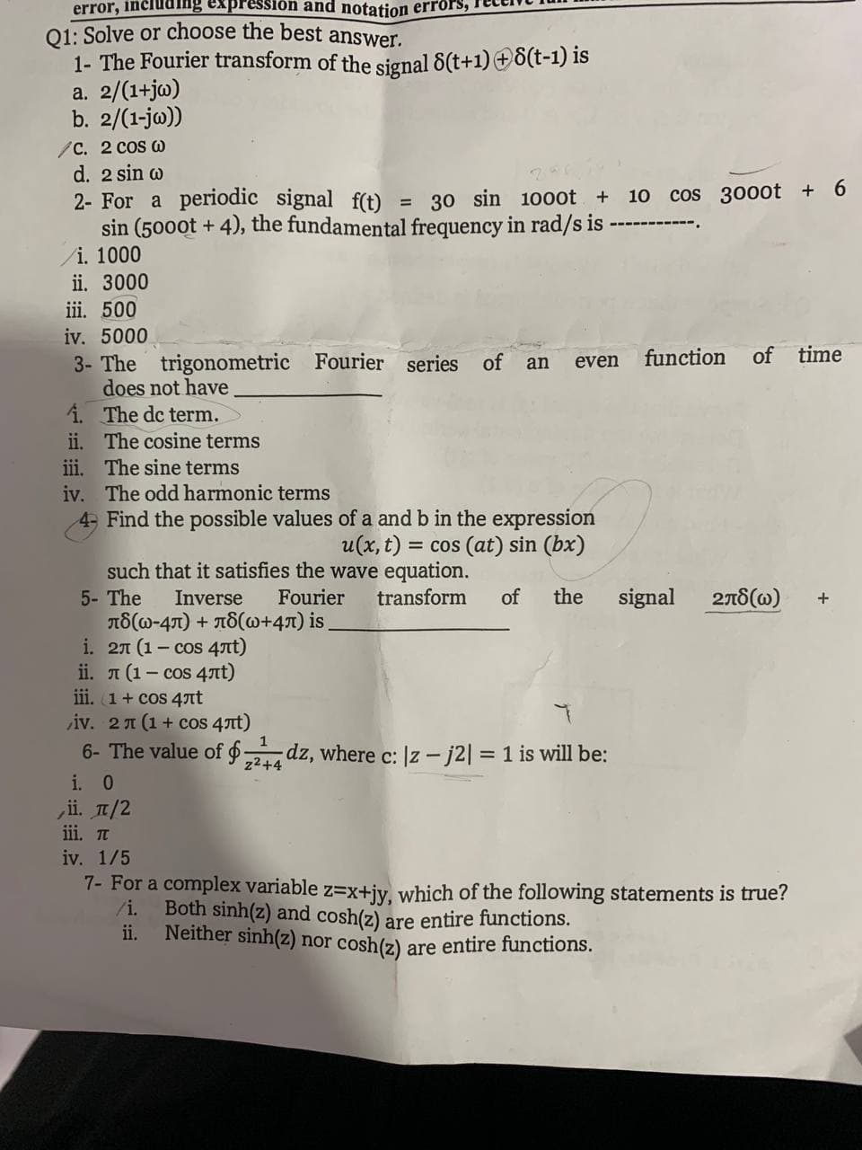 error, including expr
Q1: Solve or choose the best answer.
1- The Fourier transform of the signal 8(t+1) +8(t-1) is
a. 2/(1+jw)
b. 2/(1-jw))
/C. 2 cos @
d. 2 sin w
2- For a periodic signal f(t) = 30 sin 1000t + 10 cos 3000t + 6
sin (5000t + 4), the fundamental frequency in rad/s is -
i. 1000
ii. 3000
iii. 500
iv. 5000
3- The
1.
ii.
and notation errors,
trigonometric Fourier series of an even function
does not have
The de term.
The cosine terms
iii. The sine terms
iv. The odd harmonic terms
4- Find the possible values of a and b in the expression
u(x, t) = = cos (at) sin (bx)
such that it satisfies the wave equation.
5- The
Inverse
Fourier transform of the
л(w-4л) + л8(w+4л) is_
i. 21 (1-сos 4rt)
ii. π (1-сos 4rt)
iii. 1 + cos 4лt
iv. 2 x (1 + cos 4rt)
6- The value of 24 dz, where c: |z-j2| = 1 is will be:
z²+4
i. 0
ii. π/2
iii. π
iv. 1/5
of time
Both sinh(z) and cosh(z) are entire functions.
Neither sinh(z) nor cosh(z)
are entire functions.
signal 278(W) +
7- For a complex variable z=x+jy, which of the following statements is true?
/i.
ii.