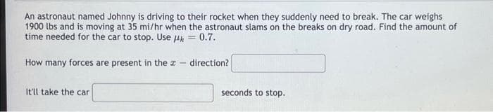 An astronaut named Johnny is driving to their rocket when they suddenly need to break. The car weighs
1900 lbs and is moving at 35 mi/hr when the astronaut slams on the breaks on dry road. Find the amount of
time needed for the car to stop. Use 4k = 0.7.
How many forces are present in the
-
direction?
It'll take the car
seconds to stop.