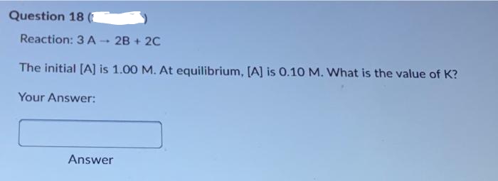 Question 18 (1
Reaction: 3 A
2B + 2C
1
The initial [A] is 1.00 M. At equilibrium, [A] is 0.10 M. What is the value of K?
Your Answer:
Answer