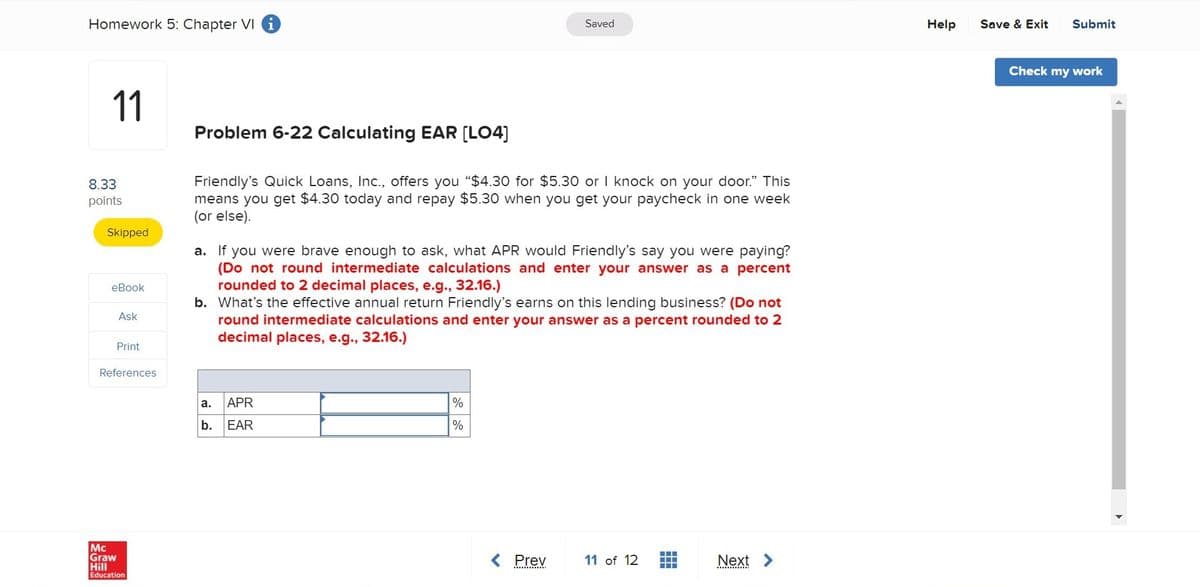 Homework 5: Chapter VI i
Saved
Help
Save & Exit
Submit
Check my work
11
Problem 6-22 Calculating EAR [LO4]
Friendly's Quick Loans, Inc., offers you "$4.30 for $5.30 or I knock on your door." This
means you get $4.30 today and repay $5.30 when you get your paycheck in one week
(or else).
8.33
points
Skipped
a. If you were brave enough to ask, what APR would Friendly's say you were paying?
(Do not round intermediate calculations and enter your answer as a percent
rounded to 2 decimal places, e.g., 32.16.)
b. What's the effective annual return Friendly's earns on this lending business? (Do not
round intermediate calculations and enter your answer as a percent rounded to 2
decimal places, e.g., 32.16.)
еВook
Ask
Print
References
la.
APR
%
b.
EAR
%
Mc
Graw
Hill
< Prev
11 of 12
Next >
Education
