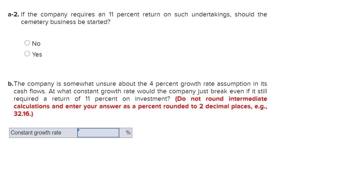 a-2. If the company requires an 11 percent return on such undertakings, should the
cemetery business be started?
No
Yes
b.The company is somewhat unsure about the 4 percent growth rate assumption in its
cash flows. At what constant growth rate would the company just break even if it still
required a return of 11 percent on investment? (Do not round intermediate
calculations and enter your answer as a percent rounded to 2 decimal places, e.g.,
32.16.)
Constant growth rate
%
