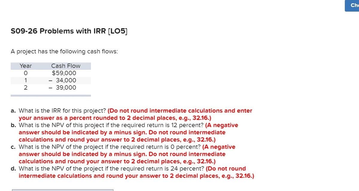 Che
S09-26 Problems with IRR [LO5]
A project has the following cash flows:
Year
Cash Flow
$59,000
- 34,000
39,000
2
a. What is the IRR for this project? (Do not round intermediate calculations and enter
your answer as a percent rounded to 2 decimal places, e.g., 32.16.)
b. What is the NPV of this project if the required return is 12 percent? (A negative
answer should be indicated by a minus sign. Do not round intermediate
calculations and round your answer to 2 decimal places, e.g., 32.16.)
c. What is the NPV of the project if the required return is 0 percent? (A negative
answer should be indicated by a minus sign. Do not round intermediate
calculations and round your answer to 2 decimal places, e.g., 32.16.)
d. What is the NPV of the project if the required return is 24 percent? (Do not round
intermediate calculations and round your answer to 2 decimal places, e.g., 32.16.)
