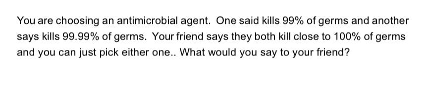 You are choosing an antimicrobial agent. One said kills 99% of germs and another
says kills 99.99% of germs. Your friend says they both kill close to 100% of germs
and you can just pick either one.. What would you say to your friend?
