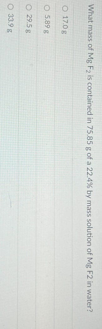 What mass of Mg F2 is contained in 75.85 g of a 22.4% by mass solution of Mg F2 in water?
O 17.0 g
5.89 g
O 29.5 g
33.9 g