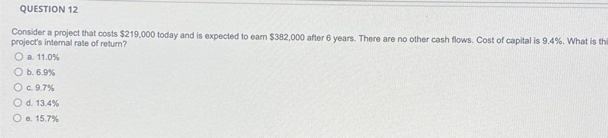 QUESTION 12
Consider a project that costs $219,000 today and is expected to earn $382,000 after 6 years. There are no other cash flows. Cost of capital is 9.4%. What is thi
project's internal rate of return?
O a. 11.0%
Ob. 6.9%
O c. 9.7%
O d. 13.4%
O e. 15.7%