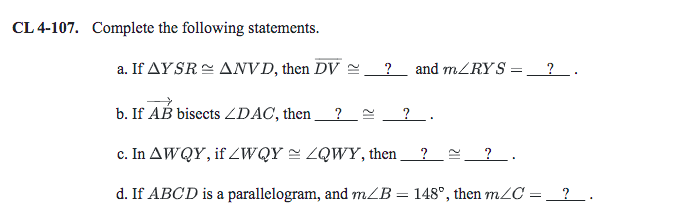 CL 4-107. Complete the following statements.
a. If AYSR = ANVD, then DV =
?
and mZRYS
_ ? _ .
b. If AB bisects ZDAC, then
?_ .
c. In AWQY, if ZWQY = ZQWY, then ?e ?_.
d. If ABCD is a parallelogram, and mZB = 148°, then mZC = _?.
