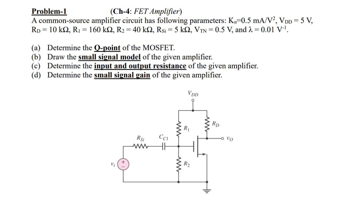 Problem-1
(Ch-4: FET Amplifier)
A common-source amplifier circuit has following parameters: Kn=0.5 mA/V², VDD = 5 V,
RD = 10 k2, R₁ = 160 k2, R2 = 40 kQ, Rsi = 5 k, VTN = 0.5 V, and λ = 0.01 V-1.
(a) Determine the Q-point of the MOSFET.
(b) Draw the small signal model of the given amplifier.
(c) Determine the input and output resistance of the given amplifier.
(d) Determine the small signal gain of the given amplifier.
Vi
Rsi
ww
5=
ww
www
VDD
R₁
R2
ww
RD
vo