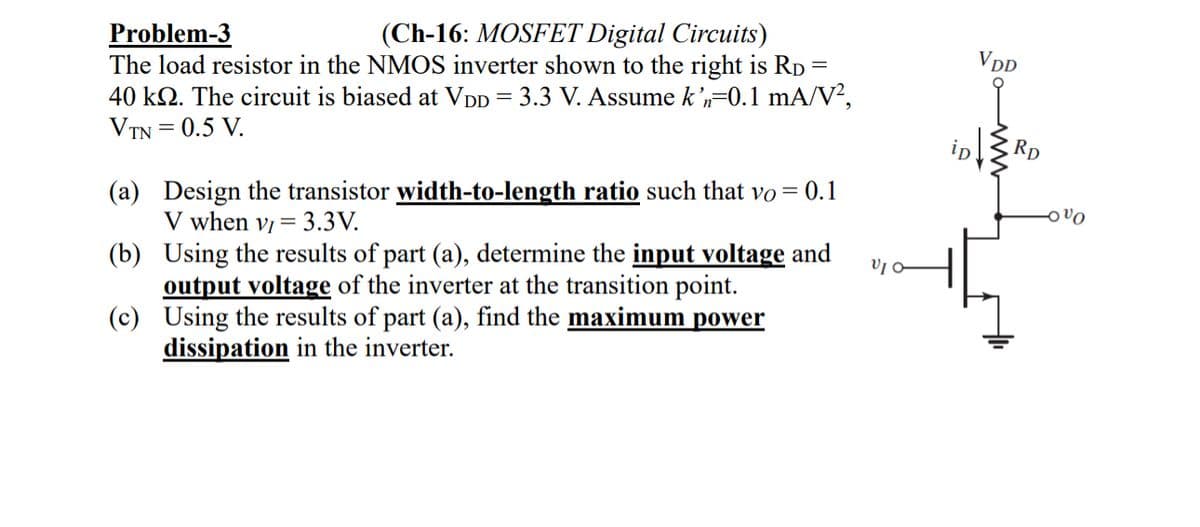 VDD
=
Problem-3
(Ch-16: MOSFET Digital Circuits)
The load resistor in the NMOS inverter shown to the right is RD =
40 k. The circuit is biased at VDD = 3.3 V. Assume k'n=0.1 mA/V²,
VTN = 0.5 V.
(a) Design the transistor width-to-length ratio such that vo = 0.1
V when v3.3V.
(b) Using the results of part (a), determine the input voltage and
output voltage of the inverter at the transition point.
(c) Using the results of part (a), find the maximum power
dissipation in the inverter.
ip
RD