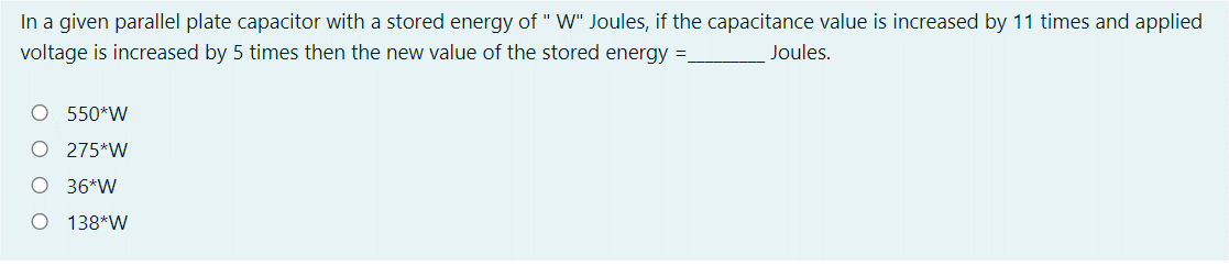 In a given parallel plate capacitor with a stored energy of " W" Joules, if the capacitance value is increased by 11 times and applied
voltage is increased by 5 times then the new value of the stored energy =
Joules.
O 550*W
O 275*W
O 36*W
O 138*W
