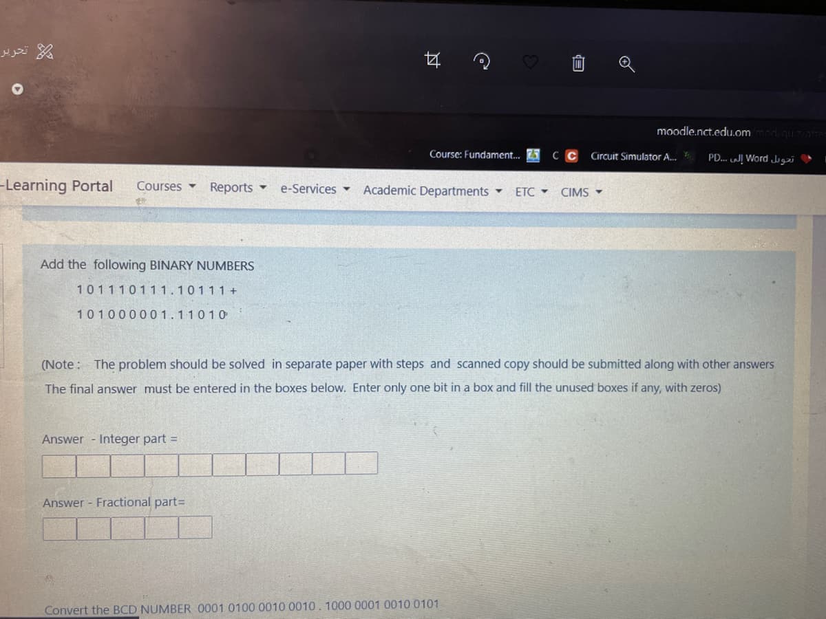 moodle.nct.edu.ommdquzme
Course: Fundament. 5
C C
Circuit Simulator A.
PD... WĮ Word Ju
-Learning Portal
Courses -
Reports -
e-Services -
Academic Departments
ETC - CIMS -
Add the following BINARY NUMBERS
101110111.10111+
101000001.110 10
(Note: The problem should be solved in separate paper with steps and scanned copy should be submitted along with other answers
The final answer must be entered in the boxes below. Enter only one bit in a box and fill the unused boxes if any, with zeros)
Answer - Integer part =
Answer - Fractional part=
Convert the BCD NUMBER 0001 0100 0010 0010. 1000 0001 0010 0101
过
