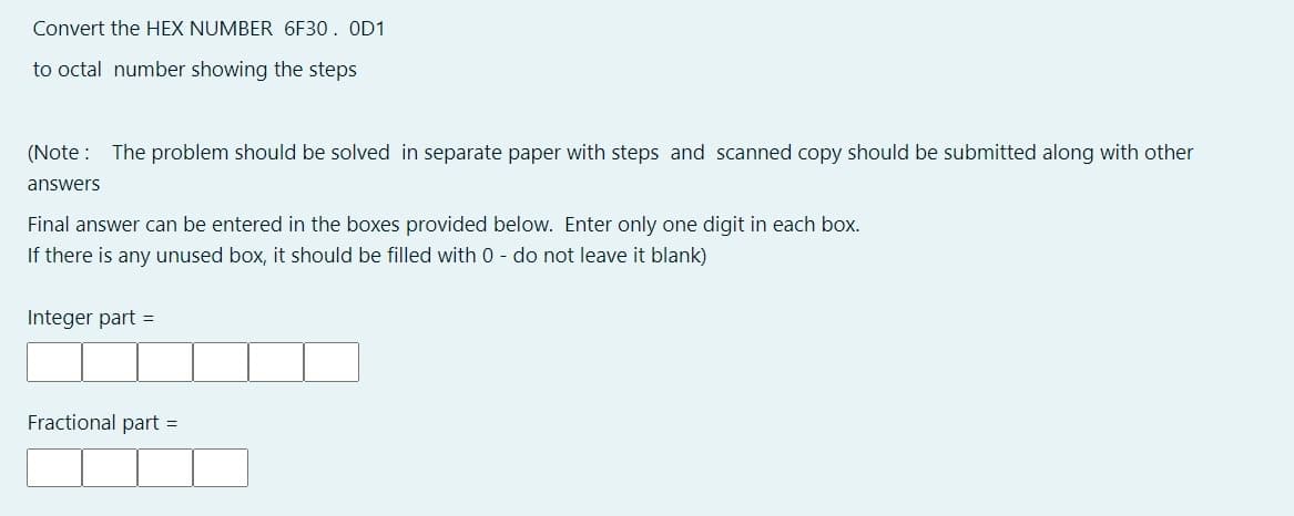 Convert the HEX NUMBER 6F30. OD1
to octal number showing the steps
(Note : The problem should be solved in separate paper with steps and scanned copy should be submitted along with other
answers
Final answer can be entered in the boxes provided below. Enter only one digit in each box.
If there is any unused box, it should be filled with 0 - do not leave it blank)
Integer part =
Fractional part
