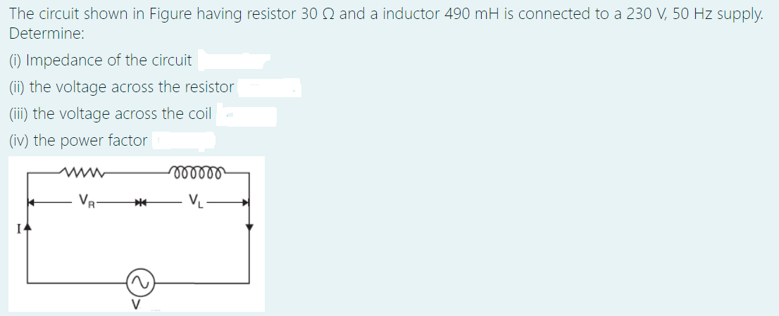 The circuit shown in Figure having resistor 30Q and a inductor 490 mH is connected to a 230 V, 50 Hz supply.
Determine:
(1) Impedance of the circuit
(ii) the voltage across the resistor
(iii) the voltage across the coil
(iv) the power factor
www
lellll
VR
VL
