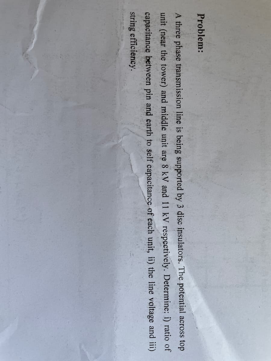 Problem:
A three phase transmission line is being supported by 3 disc insulators. The potential across top
unit (near the tower) and middle unit are 8 kV and 11 kV respectively. Determine; i) ratio of
capacitance between pin and earth to self capacitance of each unit, ii) the line valtage and iii)
string efficiency.
