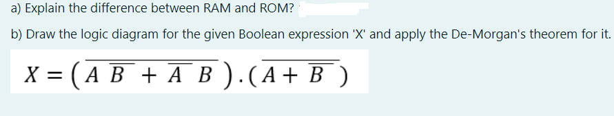 a) Explain the difference between RAM and ROM?
b) Draw the logic diagram for the given Boolean expression 'X' and apply the De-Morgan's theorem for it.
X = (A B + A B ).(A+ B )
