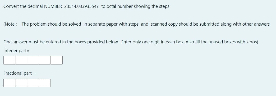 Convert the decimal NUMBER 23514.033935547 to octal number showing the steps
(Note : The problem should be solved in separate paper with steps and scanned copy should be submitted along with other answers
Final answer must be entered in the boxes provided below. Enter only one digit in each box. Also fill the unused boxes with zeros)
Integer part=
Fractional part =
