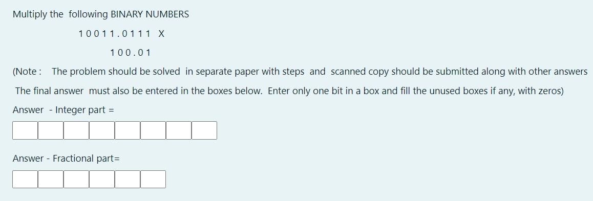 Multiply the following BINARY NUMBERS
10011.01 11 X
100.01
(Note : The problem should be solved in separate paper with steps and scanned copy should be submitted along with other answers
The final answer must also be entered in the boxes below. Enter only one bit in a box and fill the unused boxes if any, with zeros)
Answer - Integer part =
Answer - Fractional part=
