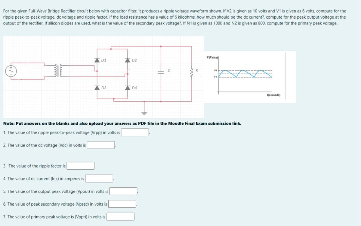 For the given Full-Wave Bridge Rectifier circuit below with capacitor filter, it produces a ripple voltage waveform shown. If V2 is given as 10 volts and V1 is given as 6 volts, compute for the
ripple peak-to-peak voltage, dc voltage and ripple factor. If the load resistance has a value of 6 kiloohms, how much should be the dc current?. compute for the peak output voltage at the
output of the rectifier. If silicon diodes are used, what is the value of the secondary peak voltage?. If N1 is given as 1000 and N2 is given as 800, compute for the primary peak voltage.
V(Volts)
D1
D2
v2
* D3
* D4
(seconds)
Note: Put answers on the blanks and also upload your answers as PDF file in the Moodle Final Exam submission link.
1. The value of the ripple peak-to-peak voltage (Vrpp) in volts is
2. The value of the dc voltage (Vdc) in volts is
3. The value of the ripple factor is
4. The value of dc current (ldc) in amperes is
5. The value of the output peak voltage (Vpout) in volts is
6. The value of peak secondary voltage (Vpsec) in volts is
7. The value of primary peak voltage is (Vppri) in volts is
