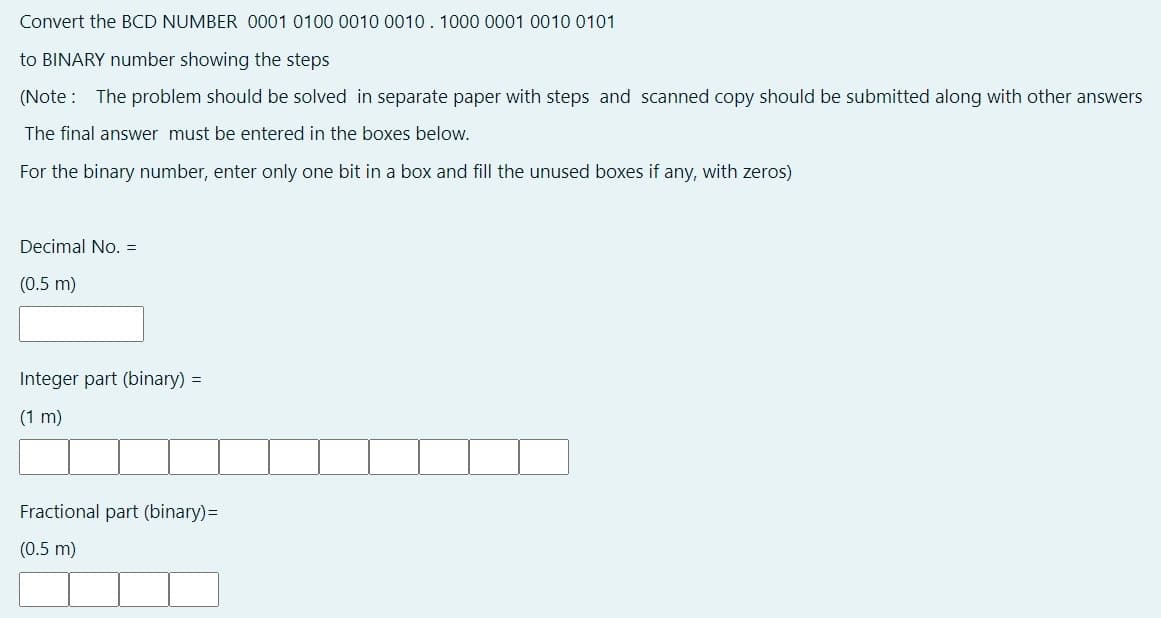 Convert the BCD NUMBER 0001 0100 0010 0010. 1000 0001 0010 0101
to BINARY number showing the steps
(Note : The problem should be solved in separate paper with steps and scanned copy should be submitted along with other answers
The final answer must be entered in the boxes below.
For the binary number, enter only one bit in a box and fill the unused boxes if any, with zeros)
Decimal No. =
(0.5 m)
Integer part (binary) =
(1 m)
Fractional part (binary)=
(0.5 m)
