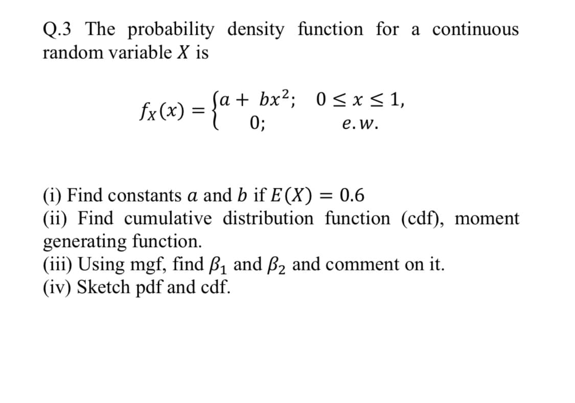 Q.3 The probability density function for a continuous
random variable X is
Sa + bx2; 0 < x< 1,
fx (x) =
0;
e.w.
(i) Find constants a and b if E(X)
(ii) Find cumulative distribution function (cdf), moment
generating function.
(iii) Using mgf, find B1 and ß2 and comment on it.
(iv) Sketch pdf and cdf.
0.6
