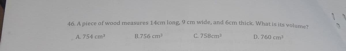 46. A piece of wood measures 14cm long, 9 cm wide, and 6cm thick. What is its voluma
A. 754 cm3
B.756 cm3
C. 758cm3
D. 760 cm3
