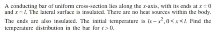 A conducting bar of uniform cross-section lies along the x-axis, with its ends at x = 0
and x = 1. The lateral surface is insulated. There are no heat sources within the body.
The ends are also insulated. The initial temperature is Ix– x²,0<x<l. Find the
temperature distribution in the bar for 1>0.
