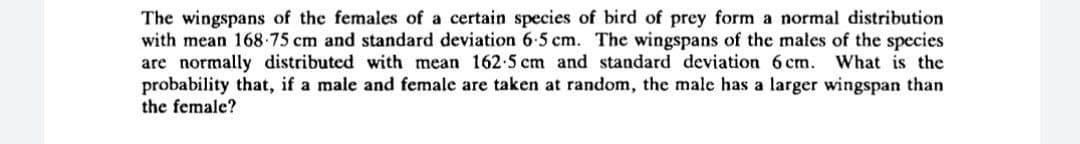 The wingspans of the females of a certain species of bird of prey form a normal distribution
with mean 168-75 cm and standard deviation 6-5 cm. The wingspans of the males of the species
are normally distributed with mean 162-5 cm and standard deviation 6 cm.
probability that, if a male and female are taken at random, the male has a larger wingspan than
the female?
What is the
