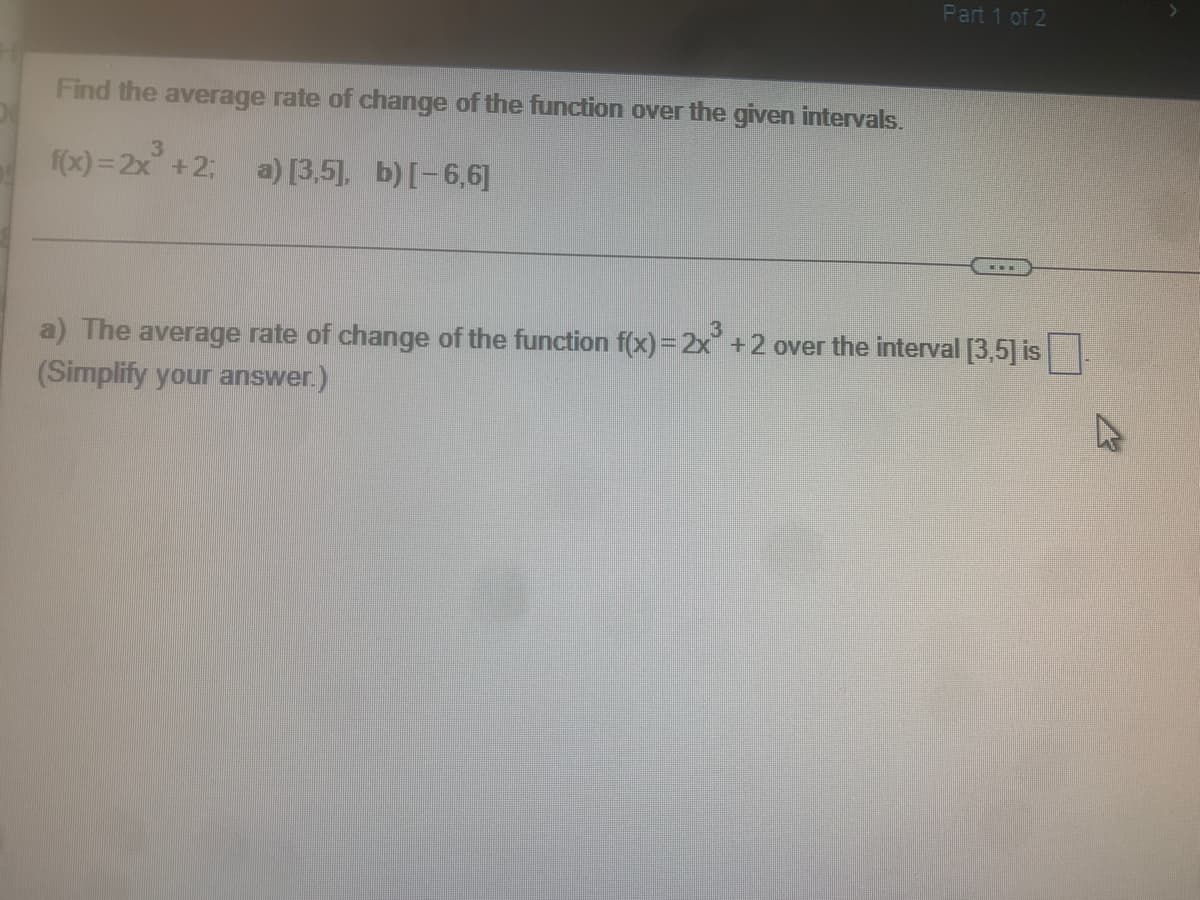 Part 1 of 2
Find the average rate of change of the function over the given intervals.
3
f(x)=2x³ +2; a) [3,5], b) [-6,6]
a) The average rate of change of the function f(x) = 2x³ +2 over the interval [3,5] is .
(Simplify your answer.)