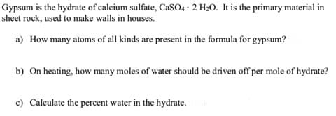 Gypsum is the hydrate of calcium sulfate, CaSO4 · 2 H20. It is the primary material in
sheet rock, used to make walls in houses.
a) How many atoms of all kinds are present in the formula for gypsum?
b) On heating, how many moles of water should be driven off per mole of hydrate?
c) Calculate the percent water in the hydrate.
