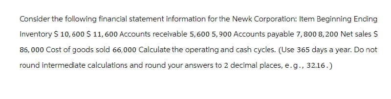 Consider the following financial statement information for the Newk Corporation: Item Beginning Ending
Inventory $ 10,600 $ 11,600 Accounts receivable 5,600 5,900 Accounts payable 7,800 8,200 Net sales $
86,000 Cost of goods sold 66,000 Calculate the operating and cash cycles. (Use 365 days a year. Do not
round intermediate calculations and round your answers to 2 decimal places, e.g., 32.16.)