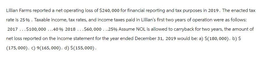 Lillian Farms reported a net operating loss of $240,000 for financial reporting and tax purposes in 2019. The enacted tax
rate is 25%. Taxable income, tax rates, and income taxes paid in Lillian's first two years of operation were as follows:
2017...$100,000...40% 2018...$60,000...25% Assume NOL is allowed to carryback for two years, the amount of
net loss reported on the income statement for the year ended December 31, 2019 would be: a) $(180,000). b) $
(175,000). c) 9(165,000). d) $(155,000).