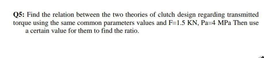 Q5: Find the relation between the two theories of clutch design regarding transmitted
torque using the same common parameters values and F=1.5 KN, Pa=4 MPa Then use
a certain value for them to find the ratio.
