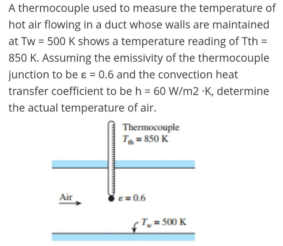 A thermocouple used to measure the temperature of
hot air flowing in a duct whose walls are maintained
at Tw = 500 K shows a temperature reading of Tth =
850 K. Assuming the emissivity of the thermocouple
junction to be ɛ = 0.6 and the convection heat
%3D
%3D
transfer coefficient to be h = 60 W/m2 ·K, determine
%3D
the actual temperature of air.
Thermocouple
T = 850 K
Air
8 = 0.6
Tw = 500 K
