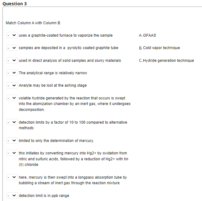 Question 3
Match Column A with Column B.
uses a graphite-coated furnace to vaporize the sample
A. GFAAS
samples are deposited in a pyrolytic coated graphite tube
B. Cold vapor technique
used in direct analysis of solid samples and slurry materials
C. Hydride generation technique
The analytical range is relatively narrow
Analyte may be lost at the ashing stage
volatile hydride generated by the reaction that occurs is swept
into the atomization chamber by an inert gas, where it undergoes
decomposition.
detection limits by a factor of 10 to 100 compared to alternative
methods
v limited to only the determination of mercury.
|this initiates by converting mercury into Hg2+ by oxidation from
nitric and sulfuric acids, followed by a reduction of Hg2+ with tin
(II) chloride
here, mercury is then swept into a longpass absorption tube by
bubbling a stream of inert gas through the reaction mixture
detection limit is in ppb range
