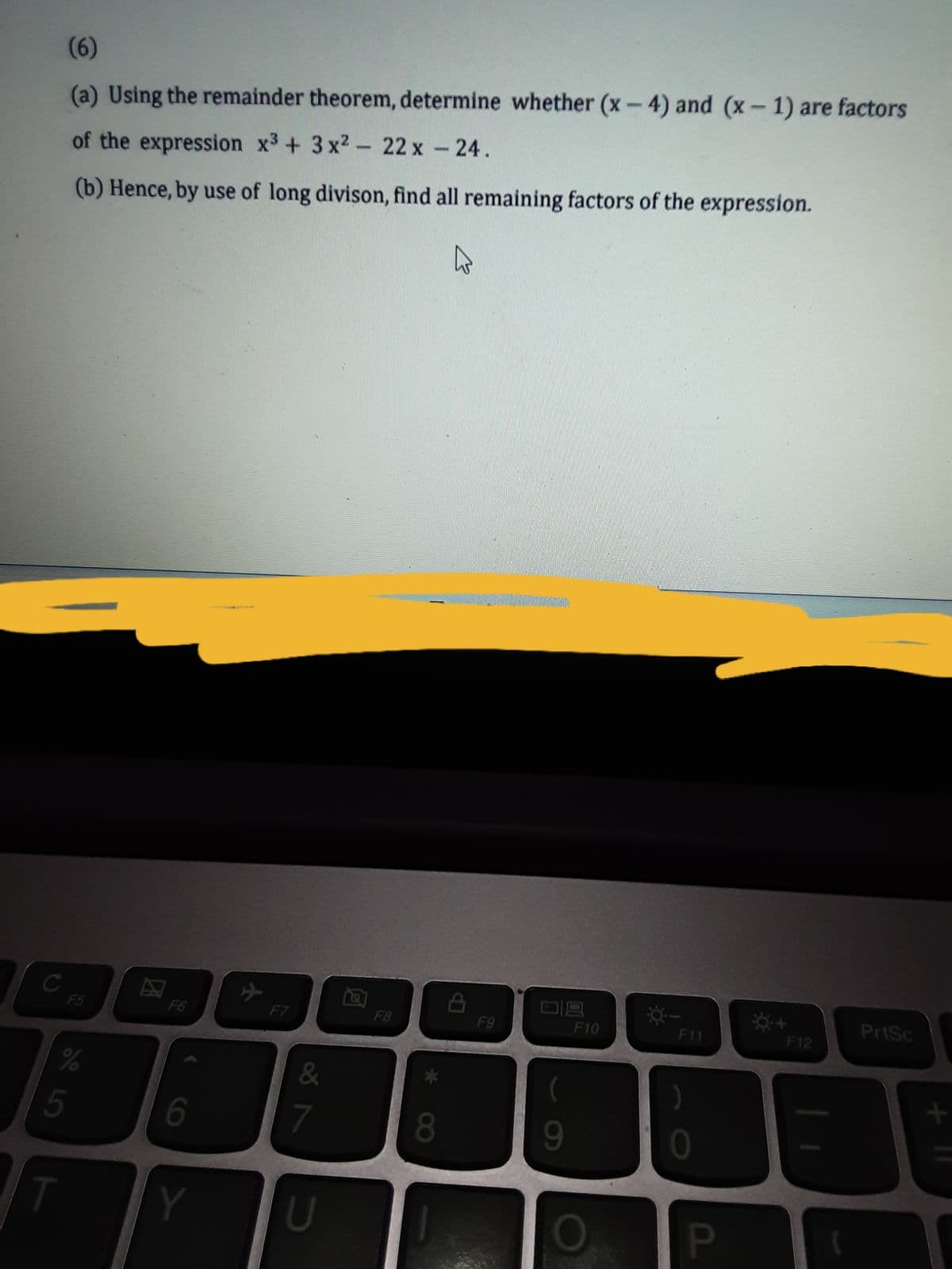 (6)
(a) Using the remainder theorem, determine whether (x-4) and (x- 1) are factors
of the expression x3 + 3 x2- 22 x - 24.
(b) Hence, by use of long divison, find all remaining factors of the expression.
PrtSc
F5
F6
F7
F8
F9
F10
F11
F12
5
6
7
8.
Y
U
PI
60
