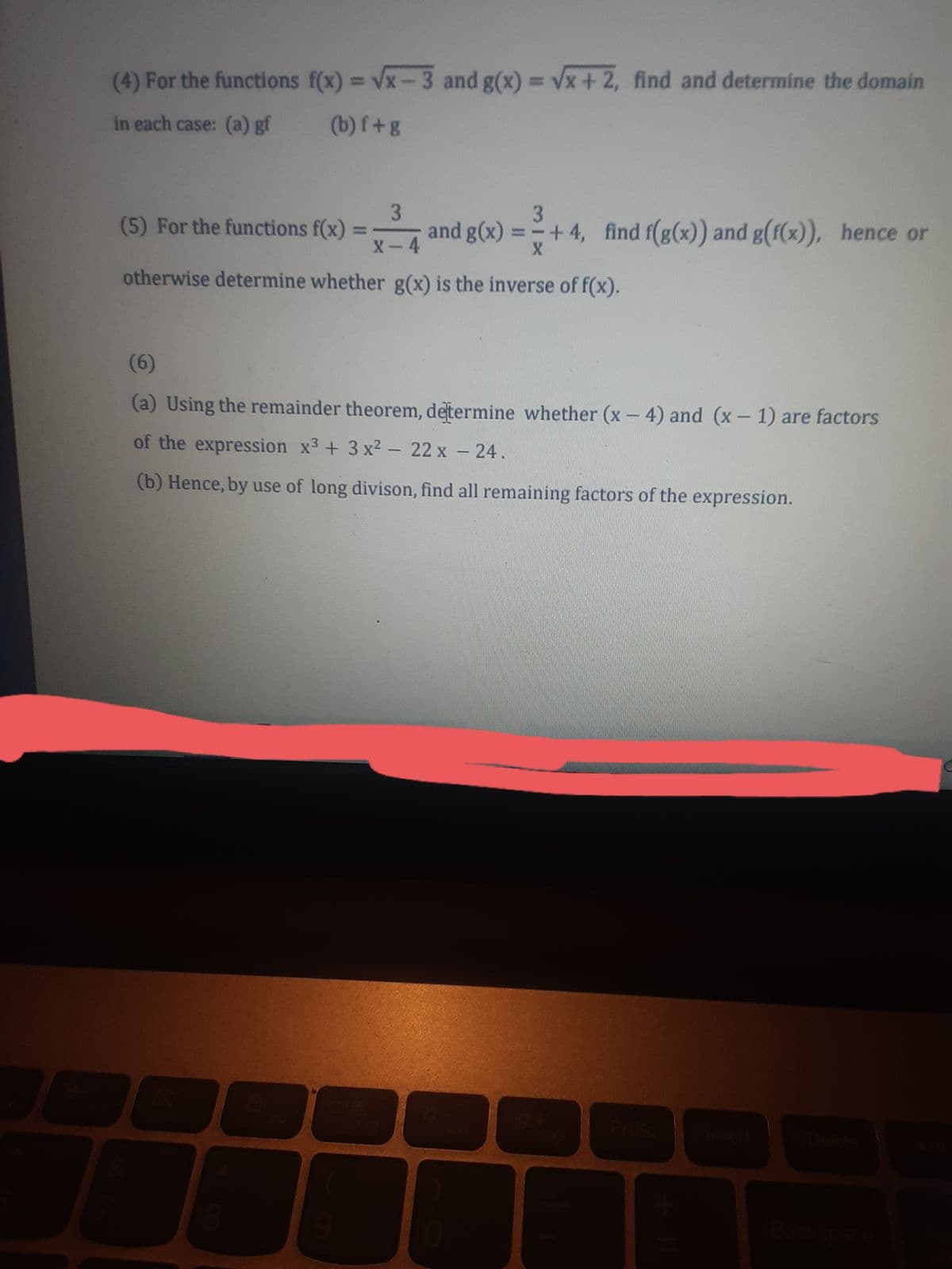 (4) For the functions f(x) = Vx-3 and g(x) = Vx+ 2, find and determine the domain
%3D
in each case: (a) gf
(b) f+g
3.
and g(x) =-+ 4, find f(g(x)) and g(f(x)), hence or
3.
(5) For the functions f(x)
X-4
otherwise determine whether g(x) is the inverse of f(x).
(6)
(a) Using the remainder theorem, determine whether (x- 4) and (x- 1) are factors
of the expression x3 + 3 x2 - 22 x - 24.
(b) Hence, by use of long divison, find all remaining factors of the expression.
