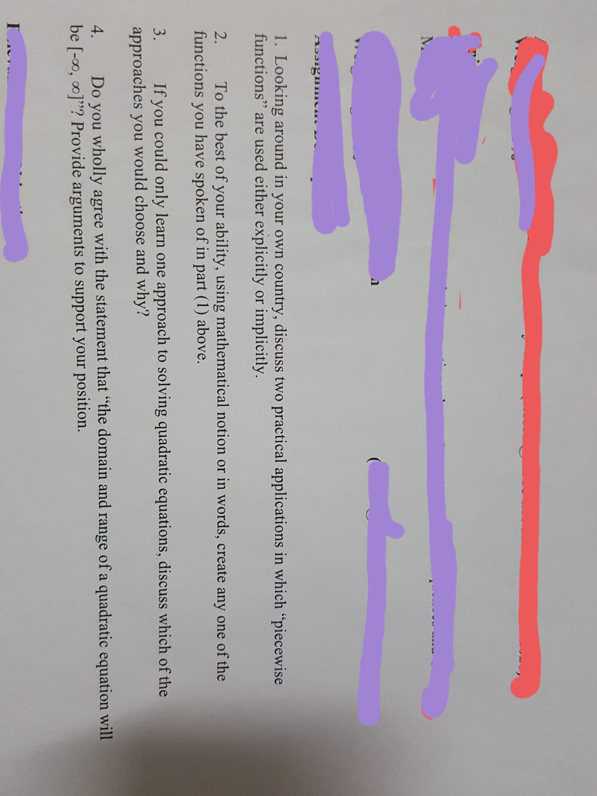 1. Looking around in your own country, discuss two practical applications in which "piecewise
functions" are used either explicitly or implicitly.
2.
To the best of your ability, using mathematical notion or in words, create any one of the
functions
you
have spoken of in part (1) above.
3.
If you could only learn one approach to solving quadratic equations, discuss which of the
approaches you would choose and why?
Do you wholly agree with the statement that "the domain and range of a quadratic equation will
be [-0, 0]"? Provide arguments to support your position.
4.
