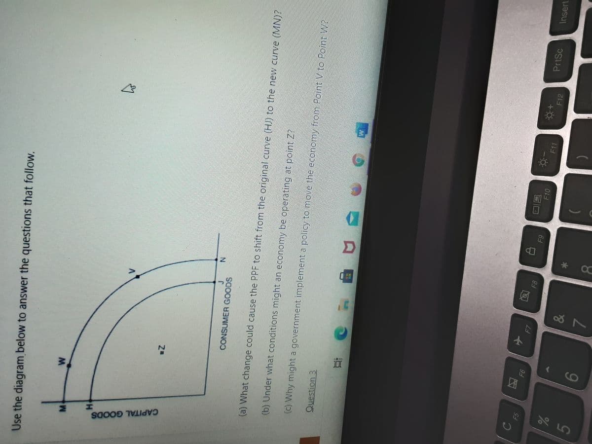 CAPITAL GOODS
Use the diagram below to answer the questions that follow.
M.
CONSUMER GOODS
(a) What change could cause the PPF to shift from the original curve (HJ) to the new curve (MN)?
(b) Under what conditions might an economy be operating at point Z?
(c) Why might a government implement a policy to mnove the economy from Point V to Point W?
Question 3
F7
PrtSc
Insert
88
F10
F11
6
F12
&
9-
7.
